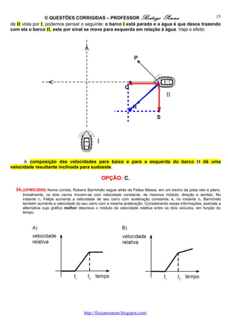 © QUESTÕES CORRIGIDAS – PROFESSOR Rodrigo Penna                             15
de II vista por I, podemos pensar o seguinte: o barco I está parado e a água é que desce trazendo
com ela o barco II, este por sinal se move para esquerda em relação à água. Veja o efeito:




      A composição das velocidades para baixo e para a esquerda do barco II dá uma
velocidade resultante inclinada para sudoeste.

                                                OPÇÃO: C.

  16. (UFMG/2009) Numa corrida, Rubens Barrichelo segue atrás de Felipe Massa, em um trecho da pista reto e plano.
     Inicialmente, os dois carros movem-se com velocidade constante, de mesmos módulo, direção e sentido. No
     instante t1, Felipe aumenta a velocidade de seu carro com aceleração constante; e, no instante t2, Barrichelo
     também aumenta a velocidade do seu carro com a mesma aceleração. Considerando essas informações, assinale a
     alternativa cujo gráfico melhor descreve o módulo da velocidade relativa entre os dois veículos, em função do
     tempo.




                                       http://fisicanoenem.blogspot.com/
 