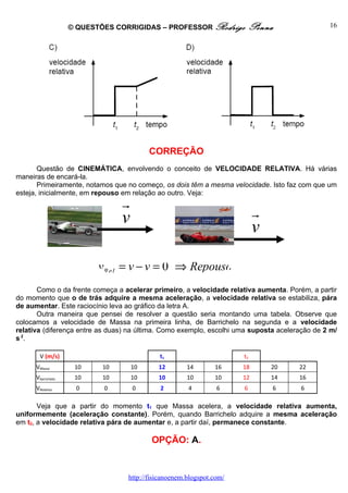 © QUESTÕES CORRIGIDAS – PROFESSOR Rodrigo             Penna                16




                                          CORREÇÃO
       Questão de CINEMÁTICA, envolvendo o conceito de VELOCIDADE RELATIVA. Há várias
maneiras de encará-la.
       Primeiramente, notamos que no começo, os dois têm a mesma velocidade. Isto faz com que um
esteja, inicialmente, em repouso em relação ao outro. Veja:
                                 r
                                 v                                         r
                                                                           v

                          vR e l = v − v = 0 ⇒ Repouso
       Como o da frente começa a acelerar primeiro, a velocidade relativa aumenta. Porém, a partir
do momento que o de trás adquire a mesma aceleração, a velocidade relativa se estabiliza, pára
de aumentar. Este raciocínio leva ao gráfico da letra A.
       Outra maneira que pensei de resolver a questão seria montando uma tabela. Observe que
colocamos a velocidade de Massa na primeira linha, de Barrichelo na segunda e a velocidade
relativa (diferença entre as duas) na última. Como exemplo, escolhi uma suposta aceleração de 2 m/
s 2.

        V (m/s)                             t1                        t2
      VMassa         10     10       10     12        14       16     18       20     22
      Vbarrichelo    10     10       10     10        10       10     12       14     16
      VRelativa      0      0        0       2        4         6     6           6    6

       Veja que a partir do momento t1 que Massa acelera, a velocidade relativa aumenta,
uniformemente (aceleração constante). Porém, quando Barrichelo adquire a mesma aceleração
em t2, a velocidade relativa pára de aumentar e, a partir daí, permanece constante.

                                          OPÇÃO: A.


                                  http://fisicanoenem.blogspot.com/
 