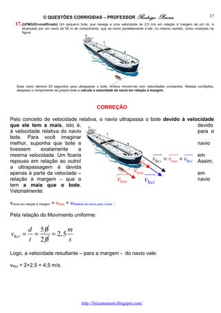 © QUESTÕES CORRIGIDAS – PROFESSOR Rodrigo                         Penna                          17
   17. (UFMG/03-modificado)  Um pequeno bote, que navega a uma velocidade de 2,0 m/s em relação à margem de um rio, é
       alcançado por um navio de 50 m de comprimento, que se move paralelamente a ele, no mesmo sentido, como mostrado na
       figura:




    Esse navio demora 20 segundos para ultrapassar o bote. Ambos movem-se com velocidades constantes. Nessas condições,
    despreze o comprimento do próprio bote e calcule a velocidade do navio em relação à margem.




                                                         CORREÇÃO

Pelo conceito de velocidade relativa, o navio ultrapassa o bote devido à velocidade
que ele tem a mais, isto é,                                                        devido
à velocidade relativa do navio                                                     para o
bote. Para você imaginar
melhor, suponha que bote e                                                         navio
tivessem     exatamente      a
mesma velocidade. Um ficaria                                 uuur uuur uuur em
repouso em relação ao outro!                                 vRe s = vbote + vRe l Assim,
a ultrapassagem é devida
                                                     uuur
apenas à parte da velociade –                uuur vbote uuur                       em
relação à margem – que o                     vbote        vRel                     navio
tem a mais que o bote.
Vetorialmente:

vnavio em relação à margem = vbote + vRelativa do navio para o bote .

Pela relação do Movimento uniforme:

            d 50       m
vRe l =      =   = 2,5
            t 20       s
Logo, a velocidade resultante – para a margem - do navio vale:

vRes = 2+2,5 = 4,5 m/s.




                                               http://fisicanoenem.blogspot.com/
 