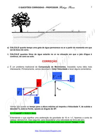 © QUESTÕES CORRIGIDAS – PROFESSOR Rodrigo                  Penna               2




a) CALCULE quanto tempo uma gota de água permanece no ar a partir do momento em que
   sai da boca do cano.

b) CALCULE quantos litros de água estarão no ar na situação em que o jato d'água é
   contínuo, do cano ao solo.

                                          CORREÇÃO

a) É um problema tradicional de Composição de Movimentos, travestido numa idéia mais
   interessante. Primeiramente, vamos decompor o Vetor Velocidade e tecer alguns comentários.



                                                       V    y
                                                                =0       →

                                      →                                 V    x

                                   V
            →                                                   hmáx

          V     y
                            300


                                  →

                              V       x

   Vemos que quanto ao tempo para a altura máxima só importa a Velocidade Y, de subida e
   descida! Vy está na frente, oposta ao ângulo de 300.

   Vy = V.sen300 = 10.0,5 = 5m/s.

   Entendendo o que significa uma aceleração da gravidade de 10 m / s2, fazemos a conta de
   cabeça: demora 0,5, meio segundo, para desacelerar uma velocidade de 5m/s até zero.
   Ora, se demora meio segundo para subir, mais meio então para descer! Tempo = 1,0s.



                                  http://fisicanoenem.blogspot.com/
 