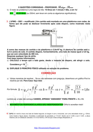 © QUESTÕES CORRIGIDAS – PROFESSOR Rodrigo Penna                                                                 3
b) O resto do problema é uma regra de três: 15 litros em 1 minuto = 60s, x em 1s!
       15
   X=     =0,25 litros (ou 250ml, sem levar em conta os algarismos significativos).
       60


3. ( UFMG – 2001 – modificada ) Um canhão está montado em uma plataforma com rodas, de
     forma que ele pode se deslocar livremente após cada disparo, como mostrado nesta
     figura:




A soma das massas do canhão e da plataforma é 2,0x103 kg. A abertura do canhão está a
5,0 m acima do solo. O canhão dispara, horizontalmente, uma bala de massa igual a 5,0 kg,
que sai com velocidade de 400 m/s.
Despreze qualquer tipo de atrito.
Com base nessas informações:
a) CALCULE o tempo que a bala gasta, desde o instante do disparo, até atingir o solo.
                    m
   Considere g = 10 2 .
                             s
b) EXPLIQUE O PRINCÍPIO FÍSICO utilizado na solução do problema.

                                                     CORREÇÃO

a) Várias maneiras de resolver... Se eu não estivesse com preguiça, desenhava um gráfico V x t e
   resolvia por ele. Para Casa: faça isto!

                                              2                        2
                                       g.t                      g .t                       2h             2.5
Por fórmula:      h = v0 .t +                     ⇒h=                      ⇒t =               =               = 1,0 s
                                          2                       2                        g              10
Lembre-se: a bala não começa CAINDO, APENAS “ANDANDO” PARA FRENTE ⇒ V 0 = 0.

b) MOVIMENTOS PERPENDICULARES SÃO INDEPENDENTES! Difícil é acreditar nisto!



4.   (UFV) Um menino chuta uma bola de futebol segundo um ângulo θ com a horizontal, com uma velocidade inicial vo = 20m/s,
     como mostra a figura abaixo. Considere a aceleração da gravidade g = 10 m/s2. Sendo sen θ = 0,80 e cos θ = 0,60 , a altura
     máxima h de um obstáculo colocado a 12 m do menino, a fim de que a bola consiga ultrapassá-lo, é:




                                          http://fisicanoenem.blogspot.com/
 