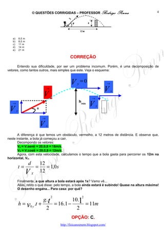 © QUESTÕES CORRIGIDAS – PROFESSOR Rodrigo                           Penna   4




   a)       6,0 m
   b)       8,0 m
   c)       11 m
   d)       14 m
   e)       21 m


                                                       CORREÇÃO

      Entendo sua dificuldade, por ser um problema incomum. Porém, é uma decomposição de
vetores, como tantos outros, mais simples que este. Veja o esquema:



                                                       V    y
                                                                =0                  →
                                     →
                                                                               V        x
                                  V                                    →
   →
                                                                hmáx
                                                                       V   y
 V      y
                            θ


                                 →

                                V    x

       A diferença é que temos um obstáculo, vermelho, a 12 metros de distância. E observe que,
neste instante, a bola já começou a cair.
       Decompondo os vetores:
       Vy = V.senθ = 20.0,8 = 16m/s.
       VX = V.cosθ = 20.0,6 = 12m/s.
       Agora, com esta velocidade, calculamos o tempo que a bola gasta para percorrer os 12m na
horizontal, VX.
                    d           12
            t=              =      = 1,0 s
                    V   X
                                12
        Finalmente, a que altura a bola estará após 1s? Vamo vê...
        Aliás, retiro o que disse: pelo tempo, a bola ainda estará é subindo! Quase na altura máxima!
        O desenho engana... Para casa: por quê?

                                         2                       2
                                 g .t                   10.1
            h = v0 y .t +                    = 16.1 −                = 11m
                                     2                     2
                                                        OPÇÃO: C.
                                                http://fisicanoenem.blogspot.com/
 