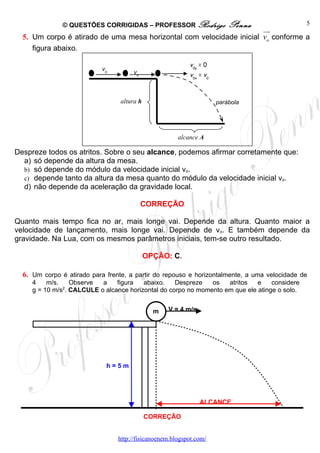 © QUESTÕES CORRIGIDAS – PROFESSOR Rodrigo                  Penna                5
                                                                      uu
                                                                       r
  5. Um corpo é atirado de uma mesa horizontal com velocidade inicial vo conforme a
     figura abaixo.

                                                           v0y = 0
                           v0
                                      v0                   v0x = v0



                                  altura h                            parábola




                                                       alcance A

Despreze todos os atritos. Sobre o seu alcance, podemos afirmar corretamente que:
  a) só depende da altura da mesa.
  b) só depende do módulo da velocidade inicial vo.
  c) depende tanto da altura da mesa quanto do módulo da velocidade inicial vo.
  d) não depende da aceleração da gravidade local.

                                           CORREÇÃO

Quanto mais tempo fica no ar, mais longe vai. Depende da altura. Quanto maior a
velocidade de lançamento, mais longe vai. Depende de vo. E também depende da
gravidade. Na Lua, com os mesmos parâmetros iniciais, tem-se outro resultado.

                                             OPÇÃO: C.

  6. Um corpo é atirado para frente, a partir do repouso e horizontalmente, a uma velocidade de
     4    m/s.    Observe  a    figura   abaixo.    Despreze   os   atritos   e    considere
     g = 10 m/s2. CALCULE o alcance horizontal do corpo no momento em que ele atinge o solo.


                                               m   V = 4 m/s




                             h=5m




                                                               ALCANCE

                                             CORREÇÃO


                                 http://fisicanoenem.blogspot.com/
 