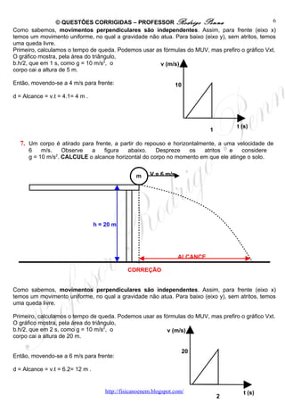 © QUESTÕES CORRIGIDAS – PROFESSOR Rodrigo Penna                                6
Como sabemos, movimentos perpendiculares são independentes. Assim, para frente (eixo x)
temos um movimento uniforme, no qual a gravidade não atua. Para baixo (eixo y), sem atritos, temos
uma queda livre.
Primeiro, calculamos o tempo de queda. Podemos usar as fórmulas do MUV, mas prefiro o gráfico Vxt.
O gráfico mostra, pela área do triângulo,
b.h/2, que em 1 s, como g = 10 m/s2, o               v (m/s)
corpo cai a altura de 5 m.

Então, movendo-se a 4 m/s para frente:                             10
d = Alcance = v.t = 4.1= 4 m .




                                                                                      t (s)
                                                                              1

  7. Um corpo é atirado para frente, a partir do repouso e horizontalmente, a uma velocidade de
      6    m/s.    Observe  a    figura   abaixo.    Despreze   os   atritos   e    considere
      g = 10 m/s2. CALCULE o alcance horizontal do corpo no momento em que ele atinge o solo.


                                                   m    V = 6 m/s




                                  h = 20 m




                                                                    ALCANCE

                                               CORREÇÃO


Como sabemos, movimentos perpendiculares são independentes. Assim, para frente (eixo x)
temos um movimento uniforme, no qual a gravidade não atua. Para baixo (eixo y), sem atritos, temos
uma queda livre.

Primeiro, calculamos o tempo de queda. Podemos usar as fórmulas do MUV, mas prefiro o gráfico Vxt.
O gráfico mostra, pela área do triângulo,
b.h/2, que em 2 s, como g = 10 m/s2, o                   v (m/s)
corpo cai a altura de 20 m.

                                                                        20
Então, movendo-se a 6 m/s para frente:

d = Alcance = v.t = 6.2= 12 m .


                                      http://fisicanoenem.blogspot.com/                  t (s)
                                                                                  2
 