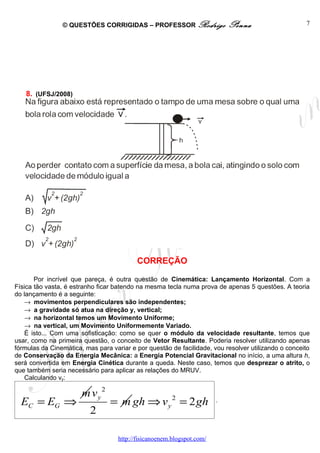© QUESTÕES CORRIGIDAS – PROFESSOR Rodrigo                   Penna                    7




   8. (UFSJ/2008)




                                           CORREÇÃO

       Por incrível que pareça, é outra questão de Cinemática: Lançamento Horizontal. Com a
Física tão vasta, é estranho ficar batendo na mesma tecla numa prova de apenas 5 questões. A teoria
do lançamento é a seguinte:
    → movimentos perpendiculares são independentes;
    → a gravidade só atua na direção y, vertical;
    → na horizontal temos um Movimento Uniforme;
    → na vertical, um Movimento Uniformemente Variado.
    É isto... Com uma sofisticação: como se quer o módulo da velocidade resultante, temos que
usar, como na primeira questão, o conceito de Vetor Resultante. Poderia resolver utilizando apenas
fórmulas da Cinemática, mas para variar e por questão de facilidade, vou resolver utilizando o conceito
de Conservação da Energia Mecânica: a Energia Potencial Gravitacional no início, a uma altura h,
será convertida em Energia Cinética durante a queda. Neste caso, temos que desprezar o atrito, o
que também seria necessário para aplicar as relações do MRUV.
    Calculando vy:

                       m vy 2
  EC = EG ⇒                      = m gh ⇒ v y 2 = 2 gh                  .
                          2

                                    http://fisicanoenem.blogspot.com/
 