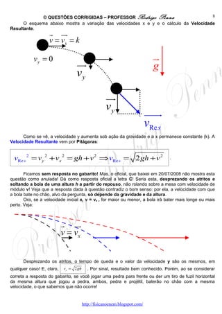 © QUESTÕES CORRIGIDAS – PROFESSOR Rodrigo Penna                          8
      O esquema abaixo mostra a variação das velocidades x e y e o cálculo da Velocidade
Resultante.
                   r uu r
                   v = vx = k

           vy = 0                                                             u
                                                                              r
                                  uu
                                   r                                          g
                                  vy

                                                    uu
                                                     r
                                                    vy                      uuur
                                                                            vRe s
      Como se vê, a velocidade y aumenta sob ação da gravidade e a x permanece constante (k). A
Velocidade Resultante vem por Pitágoras:


  vRe s 2 = v y 2 + vx 2 = gh + v 2 ⇒ vRe s = 2 gh + v 2                            .


       Ficamos sem resposta no gabarito! Mas, o oficial, que baixei em 20/07/2008 não mostra esta
questão como anulada! Dá como resposta oficial a letra C! Seria esta, desprezando os atritos e
soltando a bola de uma altura h a partir do repouso, não rolando sobre a mesa com velocidade de
módulo v! Veja que a resposta dada à questão contradiz o bom senso: por ela, a velocidade com que
a bola bate no chão, alvo da pergunta, só depende da gravidade e da altura.
       Ora, se a velocidade inicial x, v = vx , for maior ou menor, a bola irá bater mais longe ou mais
perto. Veja:



                           r uu r
                           v = vx

      Desprezando os atritos, o tempo de queda e o valor da velocidade y são os mesmos, em
qualquer caso! E, claro,   v y = 2 gh     . Por sinal, resultado bem conhecido. Porém, ao se considerar
correta a resposta do gabarito, se você jogar uma pedra para frente ou der um tiro de fuzil horizontal
da mesma altura que jogou a pedra, ambos, pedra e projétil, baterão no chão com a mesma
velocidade, o que sabemos que não ocorre!


                                        http://fisicanoenem.blogspot.com/
 