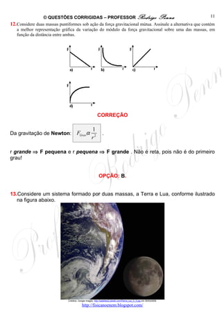 © QUESTÕES CORRIGIDAS – PROFESSOR Rodrigo Penna                                           11
12. Considere duas massas puntiformes sob ação da força gravitacional mútua. Assinale a alternativa que contém
    a melhor representação gráfica da variação do módulo da força gravitacional sobre uma das massas, em
    função da distância entre ambas.




                                                           CORREÇÃO

                                                      1
Da gravitação de Newton:               FGravα                   .
                                                      r2

r grande ⇒ F pequena e r pequena ⇒ F grande . Não é reta, pois não é do primeiro
grau!


                                                             OPÇÃO: B.


13.Considere um sistema formado por duas massas, a Terra e Lua, conforme ilustrado
   na figura abaixo.




                               Créditos: Google images, http://satelites2.pbwiki.com/f/terra_lua_G_5.jpg em 30/03/2009.

                                            http://fisicanoenem.blogspot.com/
 