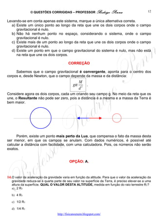 © QUESTÕES CORRIGIDAS – PROFESSOR Rodrigo                Penna                    12


Levando-se em conta apenas este sistema, marque a única alternativa correta.
  a) Existe um único ponto ao longo da reta que une os dois corpos onde o campo
     gravitacional é nulo.
  b) Não há nenhum ponto no espaço, considerando o sistema, onde o campo
     gravitacional é nulo.
  c) Existe mais de um ponto ao longo da reta que une os dois corpos onde o campo
     gravitacional é nulo.
  d) Existe um ponto em que o campo gravitacional do sistema é nulo, mas não está
     na reta que une os dois corpos.

                                           CORREÇÃO

     Sabemos que o campo gravitacional é convergente, aponta para o centro dos
corpos e, desde Newton, que o campo depende da massa e da distância:
                                                   M
                                              gα         .
                                                   d2
Considere agora os dois corpos, cada um criando seu campo g. No meio da reta que os
une, o Resultante não pode ser zero, pois a distância é a mesma e a massa da Terra é
bem maior.




      Porém, existe um ponto mais perto da Lua, que compensa o fato da massa desta
ser menor, em que os campos se anulam. Com dados numéricos, é possível até
calcular a distância com facilidade, com uma calculadora. Pois, os números não serão
exatos.


                                            OPÇÃO: A.



14. O valor da aceleração da gravidade varia em função da altitude. Para que o valor da aceleração da
   gravidade reduza-se à quarta parte de seu valor na superfície da Terra, é preciso elevar-se a uma
   altura da superfície. QUAL O VALOR DESTA ALTITUDE, medida em função do raio terrestre RT?
   a) 2 RT

   b) 4 RT

   c) 1/2 RT

   d) 1/4 RT
                                   http://fisicanoenem.blogspot.com/
 
