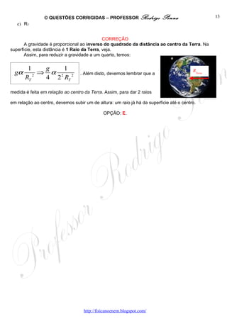© QUESTÕES CORRIGIDAS – PROFESSOR Rodrigo                 Penna                   13
   e) RT


                                              CORREÇÃO
       A gravidade é proporcional ao inverso do quadrado da distância ao centro da Terra. Na
superfície, esta distância é 1 Raio da Terra, veja.
       Assim, para reduzir a gravidade a um quarto, temos:


        1    g   1
  gα        ⇒ α 2 2               . Além disto, devemos lembrar que a
                                                                                         RTerra
       RT 2  4 2 RT

medida é feita em relação ao centro da Terra. Assim, para dar 2 raios

em relação ao centro, devemos subir um de altura: um raio já há da superfície até o centro.

                                              OPÇÃO: E.




                                    http://fisicanoenem.blogspot.com/
 