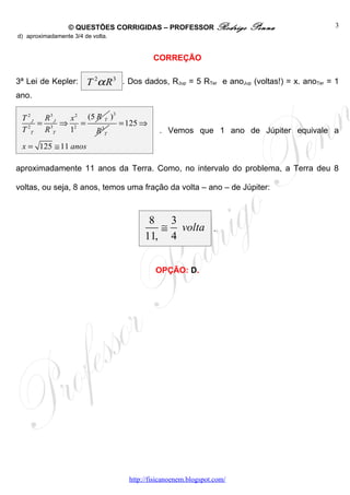 © QUESTÕES CORRIGIDAS – PROFESSOR Rodrigo            Penna                 3
d) aproximadamente 3/4 de volta.


                                           CORREÇÃO

3ª Lei de Kepler:       T 2α R 3 . Dos dados, RJup = 5 RTer e anoJup (voltas!) = x. anoTer = 1
ano.

                          3
 T 2 J R3 J  x 2 (5 R T )
      =     ⇒ 2 =           = 125 ⇒
 T 2T R 3T   1      R 3T                     . Vemos que 1 ano de Júpiter equivale a
 x = 125 ≅ 11 anos

aproximadamente 11 anos da Terra. Como, no intervalo do problema, a Terra deu 8

voltas, ou seja, 8 anos, temos uma fração da volta – ano – de Júpiter:



                                         8 3
                                           ≅ volta             .
                                        11, 4


                                            OPÇÃO: D.




                                   http://fisicanoenem.blogspot.com/
 