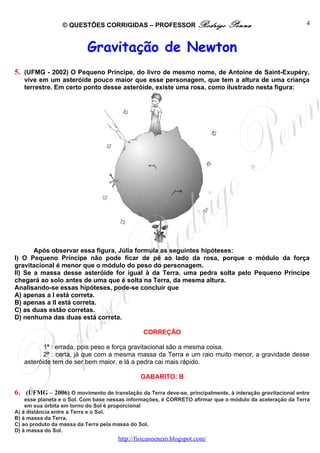© QUESTÕES CORRIGIDAS – PROFESSOR Rodrigo                    Penna                       4



                          Gravitação de Newton
5. (UFMG - 2002) O Pequeno Príncipe, do livro de mesmo nome, de Antoine de Saint-Exupéry,
   vive em um asteróide pouco maior que esse personagem, que tem a altura de uma criança
   terrestre. Em certo ponto desse asteróide, existe uma rosa, como ilustrado nesta figura:




       Após observar essa figura, Júlia formula as seguintes hipóteses:
I) O Pequeno Príncipe não pode ficar de pé ao lado da rosa, porque o módulo da força
gravitacional é menor que o módulo do peso do personagem.
II) Se a massa desse asteróide for igual à da Terra, uma pedra solta pelo Pequeno Príncipe
chegará ao solo antes de uma que é solta na Terra, da mesma altura.
Analisando-se essas hipóteses, pode-se concluir que
A) apenas a I está correta.
B) apenas a II está correta.
C) as duas estão corretas.
D) nenhuma das duas está correta.

                                               CORREÇÃO

          1ª : errada, pois peso e força gravitacional são a mesma coisa.
          2ª : certa, já que com a mesma massa da Terra e um raio muito menor, a gravidade desse
   asteróide tem de ser bem maior, e lá a pedra cai mais rápido.

                                              GABARITO: B

6. (UFMG – 2006) O movimento de translação da Terra deve-se, principalmente, à interação gravitacional entre
    esse planeta e o Sol. Com base nessas informações, é CORRETO afirmar que o módulo da aceleração da Terra
    em sua órbita em torno do Sol é proporcional
A) à distância entre a Terra e o Sol.
B) à massa da Terra.
C) ao produto da massa da Terra pela massa do Sol.
D) à massa do Sol.
                                     http://fisicanoenem.blogspot.com/
 