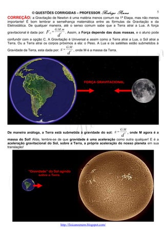 © QUESTÕES CORRIGIDAS – PROFESSOR Rodrigo Penna                              5
CORREÇÃO: a Gravitação de Newton é uma matéria menos comum na 1ª Etapa, mas não menos
importante! É bom lembrar a semelhança matemática entre as fórmulas da Gravitação e da
Eletrostática. De qualquer maneira, até o senso comum sabe que a Terra atrai a Lua. A força
                                G.M .m
gravitacional é dada por: F G =    2   . Assim, a Força depende das duas massas, e o aluno pode
                                d
confundir com a opção C. A Gravitação é Universal e assim como a Terra atrai a Lua, o Sol atrai a
Terra. Ou a Terra atrai os corpos próximos a ela: o Peso. A Lua e os satélites estão submetidos à
                                       G.M
Gravidade da Terra, esta dada por: g =   2 , onde M é a massa da Terra.
                                         d




                                                     FORÇA GRAVITACIONAL




                                                                        G.M
De maneira análoga, a Terra está submetida à gravidade do sol: g =           2   , onde M agora é a
                                                                         d
massa do Sol! Aliás, lembre-se de que gravidade é uma aceleração como outra qualquer! E é a
aceleração gravitacional do Sol, sobre a Terra, a própria aceleração do nosso planeta em sua
translação!




             “Gravidade” do Sol agindo
                   sobre a Terra.




                                    http://fisicanoenem.blogspot.com/
 