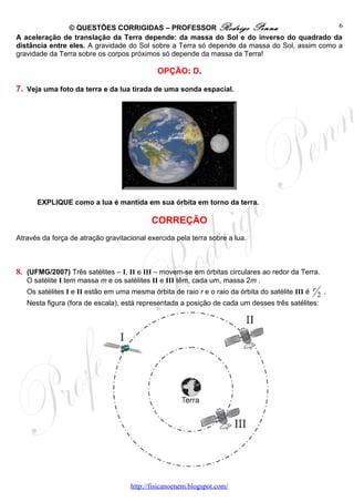 © QUESTÕES CORRIGIDAS – PROFESSOR Rodrigo Penna                               6
A aceleração de translação da Terra depende: da massa do Sol e do inverso do quadrado da
distância entre eles. A gravidade do Sol sobre a Terra só depende da massa do Sol, assim como a
gravidade da Terra sobre os corpos próximos só depende da massa da Terra!

                                             OPÇÃO: D.

7. Veja uma foto da terra e da lua tirada de uma sonda espacial.




      EXPLIQUE como a lua é mantida em sua órbita em torno da terra.

                                           CORREÇÃO
Através da força de atração gravitacional exercida pela terra sobre a lua.



8. (UFMG/2007) Três satélites – I, II e III – movem-se em órbitas circulares ao redor da Terra.
   O satélite I tem massa m e os satélites II e III têm, cada um, massa 2m .
   Os satélites I e II estão em uma mesma órbita de raio r e o raio da órbita do satélite III é r 2 .
   Nesta figura (fora de escala), está representada a posição de cada um desses três satélites:




                                    http://fisicanoenem.blogspot.com/
 