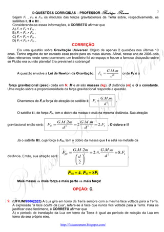 © QUESTÕES CORRIGIDAS – PROFESSOR Rodrigo Penna                              7
   Sejam FI , FII e FIII os módulos das forças gravitacionais da Terra sobre, respectivamente, os
   satélites I, II e III .
   Considerando-se essas informações, é CORRETO afirmar que
   A) FI = FII < FIII .
   B) FI = FII > FIII .
   C) FI < FII < FIII .
   D) FI < FII = FIII .
                                                CORREÇÃO
       Eis uma questão sobre Gravitação Universal! Objeto de apenas 2 questões nos últimos 10
anos. Tenho orgulho de ter cantado essa pedra para os meus alunos. Afinal, nesse ano de 2006 dois
fatos relevantes neste ramo ocorreram: um brasileiro foi ao espaço e houve a famosa discussão sobre
se Plutão era ou não planeta! Era previsível a cobrança!

                                                                          G.M .m
      A questão envolve a Lei de Newton da Gravitação:           FG =              onde FG é a
                                                                            d2

força gravitacional (peso) dada em N, M e m são massas (kg), d distância (m) e G a constante.
Uma noção sobre a proporcionalidade da força gravitacional responde a questão.

                                                                     G.M .m
      Chamemos de FI a força de atração do satélite I:       FI =             .
                                                                       d2

      O satélite II, de força FII, tem o dobro da massa e está na mesma distância. Sua atração

                                    G.M .2m    G.M .m
gravitacional então será:   FII =           =2        = 2.FI . O dobro e I!
                                      d2         d2


      Já o satélite III, cuja força é FIII, tem o dobro da massa que I e está na metade da

                                                G.M .2m              G.M .m
                                       FIII =           2
                                                            = 2.4.          = 8.FI
distância. Então, sua atração será:              d                   d2             .
                                                  
                                                 2

                                           FIII = 4. FII = 8FI
      Mais massa ⇒ mais força e mais perto ⇒ mais força!

                                                OPÇÃO: C.


9. (UFVJM/20062007) A Lua gira em torno da Terra sempre com a mesma face voltada para a Terra.
   A expressão “a face oculta da Lua”, refere-se à face que nunca fica voltada para a Terra. Para se
   justificar esse fenômeno, é CORRETO afirmar que
   A) o período de translação da Lua em torno da Terra é igual ao período de rotação da Lua em
   torno do seu próprio eixo.

                                      http://fisicanoenem.blogspot.com/
 