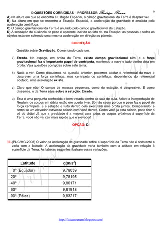 © QUESTÕES CORRIGIDAS – PROFESSOR Rodrigo Penna                                   9
A) Na altura em que se encontra a Estação Espacial, o campo gravitacional da Terra é desprezível.
B) Na altura em que se encontra a Estação Espacial, a aceleração da gravidade é anulada pela
aceleração centrífuga.
C) O campo gravitacional da Terra é anulado pelo campo gravitacional da Estação.
D) A sensação de ausência de peso é aparente, devido ao fato de, na Estação, as pessoas e todos os
objetos estarem sofrendo uma mesma aceleração em direção ao planeta.

                                           CORREÇÃO

      Questão sobre Gravitação. Comentando cada um.

   a) Errado. No espaço, em órbita da Terra, existe campo gravitacional sim, e a força
      gravitacional faz o importante papel de centrípeta, mantendo a nave e tudo dentro dela em
      órbita. Veja questões corrigidas sobre este tema.

   b) Nada a ver. Como discutimos na questão anterior, podemos adotar o referencial da nave e
      descrever uma força centrífuga, mas centrípeta ou centrífuga, dependendo do referencial
      adotado, uma aceleração existe.

   c) Claro que não! O campo de massas pequenas, como da estação, é desprezível. E como
      dissemos, o da Terra atua sobre a estação. Errado.

   d) Esta é uma pergunta conhecida e bem tratada dentro da sala de aula. Adoro a interpretação de
      Newton: os corpos em órbita estão em queda livre. Só não caem porque o peso faz o papel de
      força centrípeta, e a estação e tudo dentro dela executam uma órbita juntos. Comparando: é
      como se um elevador estivesse caindo com você dentro. Como você já está caindo, pode tirar o
      pé do chão! Já que a gravidade é a mesma para todos os corpos próximos à superfície da
      Terra, você não vai cair mais rápido que o elevador!

                                            OPÇÃO: D.




11. (PUC/MG-2008) O valor da aceleração da gravidade sobre a superfície da Terra não é constante e
   varia com a latitude. A aceleração da gravidade varia também com a altitude em relação à
   superfície da Terra. As tabelas seguintes ilustram essas variações.




                                  http://fisicanoenem.blogspot.com/
 