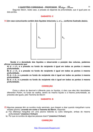 © QUESTÕES CORRIGIDAS – PROFESSOR Rodrigo Penna                              10
          Segundo Stevin, neste caso, a pressão só depende da profundidade, que é igual para os
   dois pontos.

                                           GABARITO: C

14. Um vaso comunicante contém dois líquidos imiscíveis, L1 e L2 , conforme ilustrado abaixo.




                                      L1                             L2




        Sendo d a densidade dos líquidos e observando a posição das colunas, podemos
afirmar corretamente que:
    A) d 1 = d 2 e a pressão no fundo do recipiente é igual em todos os pontos à mesma
    profundidade .
    B) d 1 ≠ d 2 e a pressão no fundo do recipiente é igual em todos os pontos à mesma
    profundidade .
    C) d 1 = d 2 e a pressão no fundo do recipiente não é igual em todos os pontos à mesma
    profundidade .
    D) d 1 ≠ d 2 e a pressão no fundo do recipiente não é igual em todos os pontos à mesma
    profundidade .

                                           CORREÇÃO

          Como a altura do desnível é diferente para os líquidos, é claro que eles têm densidades
   diferentes! Porém, no fundo da vasilha, dentro do mesmo líquido e à mesma profundidade, as
   pressões são iguais, pelo Teorema de Stevin!

                                           GABARITO: B



15. Algumas pessoas têm os ouvidos muito sensíveis, que chegam a doer quando mergulham numa
  simples piscina. Levando em conta o Teorema de Stevin, responda:
 a) Faz diferença mergulhar em uma piscina redonda ou outra retangular, ambas de mesma
    profundidade? (máximo 2 linhas!)
 b) Por que os ouvidos de algumas pessoas doem? (máximo 2 linhas!)

                                           CORREÇÃO


                                 http://fisicanoenem.blogspot.com/
 