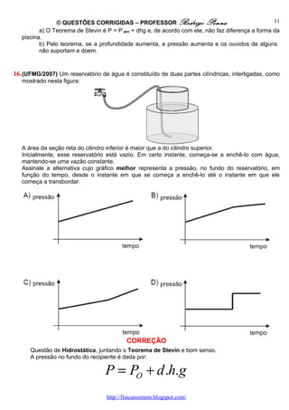 © QUESTÕES CORRIGIDAS – PROFESSOR Rodrigo Penna                                   11
          a) O Teorema de Stevin é P = P atm + dhg e, de acordo com ele, não faz diferença a forma da
   piscina.
          b) Pelo teorema, se a profundidade aumenta, a pressão aumenta e os ouvidos de alguns
          não suportam e doem.


16. (UFMG/2007) Um reservatório de água é constituído de duas partes cilíndricas, interligadas, como
   mostrado nesta figura:




   A área da seção reta do cilindro inferior é maior que a do cilindro superior.
   Inicialmente, esse reservatório está vazio. Em certo instante, começa-se a enchê-lo com água,
   mantendo-se uma vazão constante.
   Assinale a alternativa cujo gráfico melhor representa a pressão, no fundo do reservatório, em
   função do tempo, desde o instante em que se começa a enchê-lo até o instante em que ele
   começa a transbordar.




                                           CORREÇÃO
      Questão de Hidrostática, juntando o Teorema de Stevin e bom senso.
      A pressão no fundo do recipiente é dada por:

                                  P = PO + d .h.g
                                   http://fisicanoenem.blogspot.com/
 