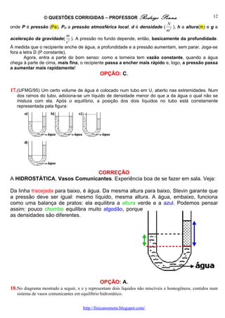 © QUESTÕES CORRIGIDAS – PROFESSOR Rodrigo                   Penna                      12
                                                                                N
onde P é pressão (Pa), PO a pressão atmosférica local, d é densidade (             ), h a altura(m) e g a
                                                                                m2
                              m
aceleração da gravidade(         ). A pressão no fundo depende, então, basicamente da profundidade.
                              s2
À medida que o recipiente enche de água, a profundidade e a pressão aumentam, sem parar. Joga-se
fora a letra D (P constante).
        Agora, entra a parte do bom senso: como a torneira tem vazão constante, quando a água
chega à parte de cima, mais fina, o recipiente passa a encher mais rápido e, logo, a pressão passa
a aumentar mais rapidamente!
                                               OPÇÃO: C.


17. (UFMG/95) Um certo volume de água é colocado num tubo em U, aberto nas extremidades. Num
   dos ramos do tubo, adiciona-se um líquido de densidade menor do que a da água o qual não se
   mistura com ela. Após o equilíbrio, a posição dos dois líquidos no tubo está corretamente
   representada pela figura:




                             CORREÇÃO
A HIDROSTÁTICA, Vasos Comunicantes. Experiência boa de se fazer em sala. Veja:

Da linha tracejada para baixo, é água. Da mesma altura para baixo, Stevin garante que
a pressão deve ser igual: mesmo líquido, mesma altura. A água, embaixo, funciona
como uma balança de pratos: ela equilibra a altura verde e a azul. Podemos pensar
assim: pouco chumbo equilibra muito algodão, porque
as densidades são diferentes.




                                               OPÇÃO: A.
18. No diagrama mostrado a seguir, x e y representam dois líquidos não miscíveis e homogêneos, contidos num
   sistema de vasos comunicantes em equilíbrio hidrostático.


                                      http://fisicanoenem.blogspot.com/
 