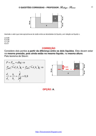 © QUESTÕES CORRIGIDAS – PROFESSOR Rodrigo                            Penna              13




Assinale o valor que mais aproxima-se da razão entre as densidades do líquido y em relação ao líquido x.

a) 0,80
b) 0,90
c) 1,25
d) 2,5


                                     CORREÇÃO
Considere dois pontos a partir da diferença entre os dois líquidos. Eles devem estar
na mesma pressão, pois ainda estão no mesmo líquido, na mesma altura.
Pelo teorema de Stevin:

  P = Patm + dhg ⇒
   Patm y + d y hy g = Patm x + d x hx g ⇒                                       8 cm

                    4
  dy          hx   8
          =      =   = 0,8
  dx          hy 10
                    5




                                                    OPÇÃO: A.




                                          http://fisicanoenem.blogspot.com/
 