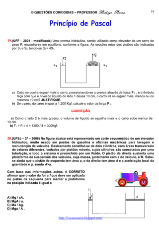 © QUESTÕES CORRIGIDAS – PROFESSOR Rodrigo               Penna                    14



                            Princípio de Pascal

19. (UFF – 2001 - modificada) Uma prensa hidráulica, sendo utilizada como elevador de um carro de
   peso P, encontra-se em equilíbrio, conforme a figura. As secções retas dos pistões são indicadas
   por S1 e S2, tendo-se S2 = 4S1.




   a) Caso se queira erguer mais o carro, pressionando-se a prensa através da força F 1 , e o êmbolo
      faça com que o nível do líquido do lado 1 dessa 10 cm, o carro irá se erguer mais, menos ou os
      mesmos 10 cm? JUSTIFIQUE.
   b) Se o peso do carro é igual a 1.200 Kgf, calcule o valor da força F 1.

                                           CORREÇÃO

  a) Como o lado 2 é mais grosso, o volume de líquido se espalha mais e o carro sobe menos de
10 cm.
  b) F1 = F2 / 4 = 1200 / 4 = 300Kgf.


20. (UFSJ – 2ª – 2006) Na figura abaixo está representado um corte esquemático de um elevador
   hidráulico, muito usado em postos de gasolina e oficinas mecânicas para lavagem e
   manutenção de veículos. Basicamente constitui-se de dois cilindros, com áreas transversais
   de valores diferentes, vedados por pistões móveis, cujos cilindros são conectados por uma
   tubulação, e todo o sistema é preenchido por um fluido. O pistão da direita sustenta uma
   plataforma de suspensão dos veículos, cuja massa, juntamente com a do veículo, é M. Sabe-
   se ainda que o pistão da esquerda tem área a, o da direita tem área A e a aceleração local da
   gravidade é g, sendo A>a.

Com base nas informações acima, é CORRETO
afirmar que o valor da for a f que deve ser aplicada
no pistão da esquerda para manter a plataforma
na posição indicada é igual a



A) Mg / aA.
B) MgA / a.
C) Ma / Ag.
D) Mga / A .

                                  http://fisicanoenem.blogspot.com/
 