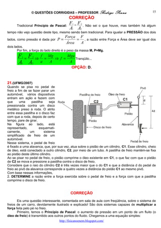© QUESTÕES CORRIGIDAS – PROFESSOR Rodrigo                  Penna                    15
                                           CORREÇÃO
      Tradicional Princípio de Pascal:
                                           F =F
                                             1      2
                                                        . Não sei o que houve, mas também há algum
                                           A A
                                             1     2
tempo não vejo questão deste tipo, mesmo sendo bem tradicional. Para igualar a PRESSÃO dos dois
                                        Força F
lados, como pressão é dada por    P=         = , a razão         entre Força e Área deve ser igual dos
                                        Área  A
dois lados.
       Por fim, a força do lado direito é o peso da massa M, P=Mg.
       F =F
          1      2
                     ⇒
                         f Mg
                           =   ⇒ f =
                                     Mga
                                         Tranqüilo...
       A A
         1       2
                         a   A        A
                                             OPÇÃO: D.



21.(UFMG/2007)
Quando se pisa no pedal de
freio a fim de se fazer parar um
automóvel, vários dispositivos
entram em ação e fazem com
que      uma      pastilha     seja
pressionada contra um disco
metálico preso à roda. O atrito
entre essa pastilha e o disco faz
com que a roda, depois de certo
tempo, pare de girar.
Na figura ao lado, está
representado,           esquemati-
camente,        um         sistema
simplificado de freio de um
automóvel.
Nesse sistema, o pedal de freio
é fixado a uma alavanca, que, por sua vez, atua sobre o pistão de um cilindro, C1. Esse cilindro, cheio
de óleo, está conectado a outro cilindro, C2, por meio de um tubo. A pastilha de freio mantém-se fixa
ao pistão deste último cilindro.
Ao se pisar no pedal de freio, o pistão comprime o óleo existente em C1, o que faz com que o pistão
de C2 se mova e pressione a pastilha contra o disco de freio.
Considere que o raio do cilindro C2 é três vezes maior que o do C1 e que a distância d do pedal de
freio ao pivô da alavanca corresponde a quatro vezes a distância do pistão C1 ao mesmo pivô.
Com base nessas informações,
2. DETERMINE a razão entre a força exercida sobre o pedal de freio e a força com que a pastilha
comprime o disco de freio.


                                            CORREÇÃO

       Eis uma questão interessante, comentada em sala de aula com freqüência, sobre o sistema de
freios de um carro, devidamente ilustrado e explicado! São dois sistemas capazes de multiplicar a
força feita pelo pé no freio.
       Primeiro, temos o Princípio de Pascal: o aumento de pressão em um ponto de um fluito (o
óleo de freio) é transmitido aos outros pontos do fluido. Chegamos a uma equação simples:
                                    http://fisicanoenem.blogspot.com/
 