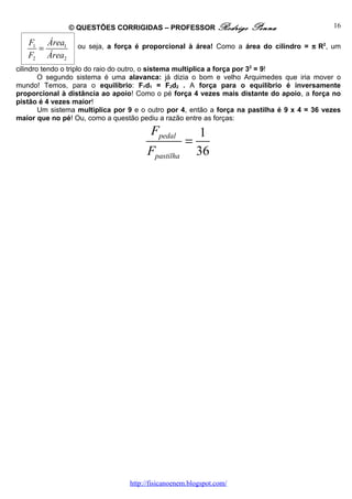© QUESTÕES CORRIGIDAS – PROFESSOR Rodrigo              Penna                   16

   F1 Área1       ou seja, a força é proporcional à área! Como a área do cilindro = π R2, um
     =
   F2 Área2
cilindro tendo o triplo do raio do outro, o sistema multiplica a força por 32 = 9!
        O segundo sistema é uma alavanca: já dizia o bom e velho Arquimedes que iria mover o
mundo! Temos, para o equilíbrio: F1d1 = F2d2 . A força para o equilíbrio é inversamente
proporcional à distância ao apoio! Como o pé força 4 vezes mais distante do apoio, a força no
pistão é 4 vezes maior!
        Um sistema multiplica por 9 e o outro por 4, então a força na pastilha é 9 x 4 = 36 vezes
maior que no pé! Ou, como a questão pediu a razão entre as forças:

                                         Fpedal        1
                                                    =
                                       Fpastilha      36




                                  http://fisicanoenem.blogspot.com/
 
