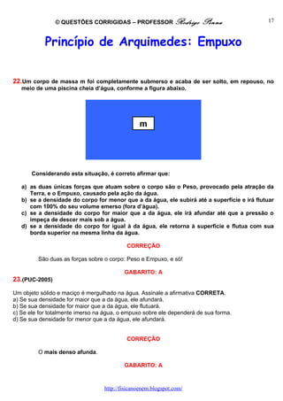 © QUESTÕES CORRIGIDAS – PROFESSOR Rodrigo              Penna                 17



            Princípio de Arquimedes: Empuxo


22.Um corpo de massa m foi completamente submerso e acaba de ser solto, em repouso, no
   meio de uma piscina cheia d’água, conforme a figura abaixo.




                                                m




       Considerando esta situação, é correto afirmar que:

   a) as duas únicas forças que atuam sobre o corpo são o Peso, provocado pela atração da
      Terra, e o Empuxo, causado pela ação da água.
   b) se a densidade do corpo for menor que a da água, ele subirá até a superfície e irá flutuar
      com 100% do seu volume emerso (fora d’água).
   c) se a densidade do corpo for maior que a da água, ele irá afundar até que a pressão o
      impeça de descer mais sob a água.
   d) se a densidade do corpo for igual à da água, ele retorna à superfície e flutua com sua
      borda superior na mesma linha da água.

                                           CORREÇÃO

         São duas as forças sobre o corpo: Peso e Empuxo, e só!

                                          GABARITO: A
23.(PUC-2005)

Um objeto sólido e maciço é mergulhado na água. Assinale a afirmativa CORRETA.
a) Se sua densidade for maior que a da água, ele afundará.
b) Se sua densidade for maior que a da água, ele flutuará.
c) Se ele for totalmente imerso na água, o empuxo sobre ele dependerá de sua forma.
d) Se sua densidade for menor que a da água, ele afundará.


                                           CORREÇÃO

         O mais denso afunda.

                                          GABARITO: A



                                  http://fisicanoenem.blogspot.com/
 