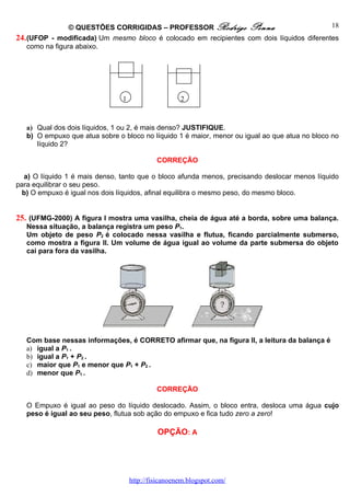 © QUESTÕES CORRIGIDAS – PROFESSOR Rodrigo Penna                           18
24. (UFOP - modificada) Um mesmo bloco é colocado em recipientes com dois líquidos diferentes
    como na figura abaixo.




                                1                    2



   a) Qual dos dois líquidos, 1 ou 2, é mais denso? JUSTIFIQUE.
   b) O empuxo que atua sobre o bloco no líquido 1 é maior, menor ou igual ao que atua no bloco no
      líquido 2?

                                             CORREÇÃO

  a) O líquido 1 é mais denso, tanto que o bloco afunda menos, precisando deslocar menos líquido
para equilibrar o seu peso.
  b) O empuxo é igual nos dois líquidos, afinal equilibra o mesmo peso, do mesmo bloco.


25. (UFMG-2000) A figura I mostra uma vasilha, cheia de água até a borda, sobre uma balança.
   Nessa situação, a balança registra um peso P1.
   Um objeto de peso P2 é colocado nessa vasilha e flutua, ficando parcialmente submerso,
   como mostra a figura II. Um volume de água igual ao volume da parte submersa do objeto
   cai para fora da vasilha.




   Com base nessas informações, é CORRETO afirmar que, na figura II, a leitura da balança é
   a) igual a P1 .
   b) igual a P1 + P2 .
   c) maior que P1 e menor que P1 + P2 .
   d) menor que P1 .

                                             CORREÇÃO

   O Empuxo é igual ao peso do líquido deslocado. Assim, o bloco entra, desloca uma água cujo
   peso é igual ao seu peso, flutua sob ação do empuxo e fica tudo zero a zero!

                                             OPÇÃO: A




                                    http://fisicanoenem.blogspot.com/
 