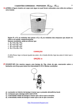 © QUESTÕES CORRIGIDAS – PROFESSOR Rodrigo Penna                         19
26. (UFMG) A figura mostra um copo com água no qual foram colocadas uma rolha de cortiça e
    uma moeda.




       Sejam PR e PM os módulos dos pesos e ER e EM os módulos dos empuxos que atuam na
       rolha e na moeda, respectivamente.
       Nessas condições, pode-se afirmar que
       a) ER = PR e EM = PM.
       b) ER = PR e EM < PM.
       c) ER > PR e EM = PM.
       d) ER > PR e EM < PM.

                                            CORREÇÃO

       A rolha flutua, logo o empuxo iguala seu peso. Já a moeda afunda, logo seu peso é maior que o
       empuxo.
                                              OPÇÃO: B


27.(FUVEST-SP) Um menino segura uma bexiga de 10g, cheia de gás, exercendo sobre o
  barbante uma força para baixo de intensidade 0,10 N. Nestas condições:




  a)   a pressão no interior da bexiga é menor que a pressão atmosférica local.
  b)   o empuxo que a bexiga sofre vale 0,10 N.
  c)   a densidade média da bexiga é menor que a do ar que a envolve.
  d)   a densidade média da bexiga é maior que a do ar que a envolve.


                                   http://fisicanoenem.blogspot.com/
 