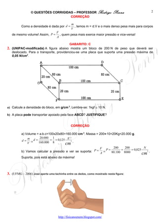 © QUESTÕES CORRIGIDAS – PROFESSOR Rodrigo                  Penna                 2
                                     CORREÇÃO

                                              m
          Como a densidade é dada por d =       , temos m = d.V e o mais denso pesa mais para corpos
                                              V
                                   F
   de mesmo volume! Assim, P =       , quem pesa mais exerce maior pressão e vice-versa!
                                   A

                                         GABARITO: C
2. (UNIPAC-modificada) A figura abaixo mostra um bloco de 200 N de peso que deverá ser
   deslocado. Para o transporte, providenciou-se uma placa que suporta uma pressão máxima de
   0,05 N/cm2.




a) Calcule a densidade do bloco, em g/cm 3. Lembre-se: 1kgf ≅ 10 N.

b) A placa pode transportar apoiado pela face ABCD? JUSTIFIQUE?


                                              CORREÇÃO

          a) Volume = a.b.c=100x20x80=160.000 cm 3. Massa = 200÷ 10=20Kg=20.000 g.
              m       20.000 1          g
          d = ⇒d =           = = 0,125
                                       cm .
                                          3
              V      160.000 8
                                                            F        200    200          N
          b) Vamos calcular a pressão e ver se suporta: P = ⇒P =          =     = 0,025
                                                                                        cm .
                                                                                           2
                                                             A      80.100 8000
          Suporta, pois está abaixo da máxima!




3. (UFMG – 2006) José aperta uma tachinha entre os dedos, como mostrado nesta figura:




                                     http://fisicanoenem.blogspot.com/
 