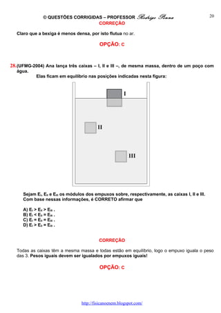 © QUESTÕES CORRIGIDAS – PROFESSOR Rodrigo             Penna                      20
                                      CORREÇÃO

   Claro que a bexiga é menos densa, por isto flutua no ar.

                                            OPÇÃO: C



28. (UFMG-2004) Ana lança três caixas – I, II e III –, de mesma massa, dentro de um poço com
   água.
              Elas ficam em equilíbrio nas posições indicadas nesta figura:




      Sejam EI, EII e EIII os módulos dos empuxos sobre, respectivamente, as caixas I, II e III.
      Com base nessas informações, é CORRETO afirmar que

      A) EI > EII > EIII .
      B) EI < EII = EIII .
      C) EI = EII = EIII .
      D) EI > EII = EIII .


                                            CORREÇÃO

   Todas as caixas têm a mesma massa e todas estão em equilíbrio, logo o empuxo iguala o peso
   das 3. Pesos iguais devem ser igualados por empuxos iguais!

                                            OPÇÃO: C




                                   http://fisicanoenem.blogspot.com/
 
