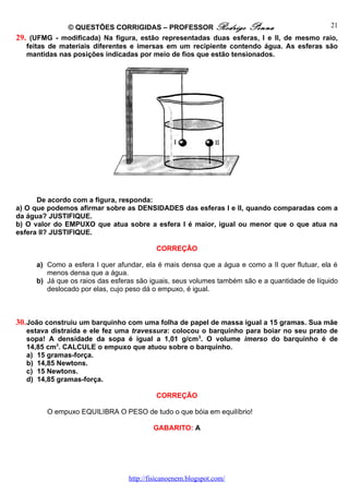 © QUESTÕES CORRIGIDAS – PROFESSOR Rodrigo Penna                           21
29. (UFMG - modificada) Na figura, estão representadas duas esferas, I e II, de mesmo raio,
   feitas de materiais diferentes e imersas em um recipiente contendo água. As esferas são
   mantidas nas posições indicadas por meio de fios que estão tensionados.




      De acordo com a figura, responda:
a) O que podemos afirmar sobre as DENSIDADES das esferas I e II, quando comparadas com a
da água? JUSTIFIQUE.
b) O valor do EMPUXO que atua sobre a esfera I é maior, igual ou menor que o que atua na
esfera II? JUSTIFIQUE.

                                          CORREÇÃO

     a) Como a esfera I quer afundar, ela é mais densa que a água e como a II quer flutuar, ela é
        menos densa que a água.
     b) Já que os raios das esferas são iguais, seus volumes também são e a quantidade de líquido
        deslocado por elas, cujo peso dá o empuxo, é igual.



30. João construiu um barquinho com uma folha de papel de massa igual a 15 gramas. Sua mãe
  estava distraída e ele fez uma travessura: colocou o barquinho para boiar no seu prato de
  sopa! A densidade da sopa é igual a 1,01 g/cm 3. O volume imerso do barquinho é de
  14,85 cm3. CALCULE o empuxo que atuou sobre o barquinho.
  a) 15 gramas-força.
  b) 14,85 Newtons.
  c) 15 Newtons.
  d) 14,85 gramas-força.

                                          CORREÇÃO

        O empuxo EQUILIBRA O PESO de tudo o que bóia em equilíbrio!

                                         GABARITO: A




                                 http://fisicanoenem.blogspot.com/
 