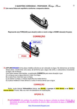 © QUESTÕES CORRIGIDAS – PROFESSOR Rodrigo              Penna                   22
31.Um navio flutua em equilíbrio conforme o esquema abaixo.




      Represente a(s) FORÇA(S) que atua(m) sobre o navio e diga o NOME dessa(s) força(s).


                                        CORREÇÃO

                                       EMPUXO




                        PESO




32. (UFVJM/20062007) Uma placa metálica afunda ao ser colocada na água. Se dobrarmos as bordas
   dessa placa, construindo uma caixa, de tal forma que a água não entre, e colocando-a novamente
   na água, ela irá flutuar.
   Com base nessas informações, a explicação CORRETA para essa situação é que
   A) o empuxo que a água exerce é maior na chapa.
   B) a caixa ficou mais leve que a chapa.
   C) ao dobrar a chapa, a massa específica do metal diminui.
   D) a placa metálica é mais densa e a caixa é menos densa que a água.

                                         CORREÇÃO

     Muito, muito básica! Hidrostática básica: se afunda, é porque é mais denso e se flutua é
menos denso! Pronto. Não vou nem me desdobrar em explicações.

                                         OPÇÃO: D.


     33. (UFVJM/2007) Um pedaço de parafina flutua na água e afunda no álcool. Sendo dρ a
        densidade da parafina, dal a densidade do álcool e da a densidade da água, é CORRETO
        afirmar que
                                 http://fisicanoenem.blogspot.com/
 