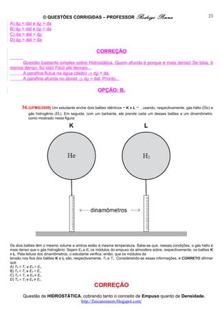 © QUESTÕES CORRIGIDAS – PROFESSOR Rodrigo                          Penna                          23
A) dρ < dal e dρ > da
B) dρ > dal e dρ < da
C) da > dal > dρ
D) dρ > dal > da

                                                 CORREÇÃO

     Questão bastante simples sobre Hidrostática. Quem afunda é porque é mais denso! Se bóia, é
menos denso. Só isto! Fácil até demais...
     A parafina flutua na água (dado) ⇒ dρ < da.
     A parafina afunda no álcool ⇒ dρ > dal. Pronto...

                                                  OPÇÃO: B.


      34. (UFMG/2009) Um estudante enche dois balões idênticos – K e L –   , usando, respectivamente, gás hélio (He) e
          gás hidrogênio (H2). Em seguida, com um barbante, ele prende cada um desses balões a um dinamômetro,
          como mostrado nesta figura:




Os dois balões têm o mesmo volume e ambos estão à mesma temperatura. Sabe-se que, nessas condições, o gás hélio é
mais denso que o gás hidrogênio. Sejam EK e EL os módulos do empuxo da atmosfera sobre, respectivamente, os balões K
e L. Pela leitura dos dinamômetros, o estudante verifica, então, que os módulos da
tensão nos fios dos balões K e L são, respectivamente, TK e TL. Considerando-se essas informações, é CORRETO afirmar
que
A) TK > TL e EK = EL.
B) TK < TL e EK = EL.
C) TK < TL e EK ≠ EL.
D) TK > TL e EK ≠ EL.
                                                CORREÇÃO
       Questão de HIDROSTÁTICA, cobrando tanto o conceito de Empuxo quanto de Densidade.
                              http://fisicanoenem.blogspot.com/
 