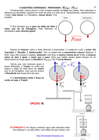 © QUESTÕES CORRIGIDAS – PROFESSOR Rodrigo Penna                                 24
       Primeiramente, vamos discutir a mais simples questão do Peso dos balões. Para radicalizar a
diferença de densidade, suponha um cheio de areia e o outro de ar, representando, respectivamente,
o hélio, mais denso, e o hidrogênio, menos denso. Fica
simples!                                                       Hélio                Hidrogênio



      É fácil perceber que o peso do balão de hélio é
maior que do de hidrogênio. Pela diferença na
densidade e com volumes iguais!

                                                                       uuuuu
                                                                           r
                                                                       Peso
        Quanto ao empuxo, adoro a frase atribuída a Arquimedes: “o empuxo vale o peso do
líquido ( fluido ) deslocado”. Ora, os balões têm o mesmíssimo volume! Digamos, 2
litros. Logo, eles ocupam o espaço, deslocam, dois litros, o mesmo volume de ar! Então, o empuxo
sobre os dois é igual, e maior que o peso, tanto que balões destes gases flutuam no ar!
Desenhando as forças agora no Equilíbrio: FResultante = 0, 1a Lei de Newton.
                                                               uuur uuu
                                                                      r
      Vemos que, com empuxos iguais e
pesos diferentes, a Tração na corda que
                                                               EHe = EH
segura o balão de hélio deve ser menor
que no de hidrogênio, visto que em ambos
a Resultante das forças deve dar zero.
                                                            uuur                  uur
      E o dinamômetro mede a força na                       PHe                   PH
corda, ou seja, a Tração!
                                                             uuur                 uur
                                                             THe                  TH



                           OPÇÃO: B.




     35. (UFMG/2011) Um béquer contendo água está colocado sobre
        uma balança e, ao lado deles, uma esfera de aço maciça, com

                                  http://fisicanoenem.blogspot.com/
 