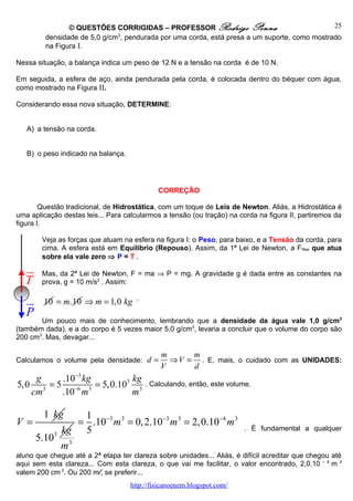© QUESTÕES CORRIGIDAS – PROFESSOR Rodrigo Penna                               25
         densidade de 5,0 g/cm3, pendurada por uma corda, está presa a um suporte, como mostrado
         na Figura I.

Nessa situação, a balança indica um peso de 12 N e a tensão na corda é de 10 N.

Em seguida, a esfera de aço, ainda pendurada pela corda, é colocada dentro do béquer com água,
como mostrado na Figura II.

Considerando essa nova situação, DETERMINE:


   A) a tensão na corda.


   B) o peso indicado na balança.




                                              CORREÇÃO

        Questão tradicional, de Hidrostática, com um toque de Leis de Newton. Aliás, a Hidrostática é
uma aplicação destas leis... Para calcularmos a tensão (ou tração) na corda na figura II, partiremos da
figura I.

        Veja as forças que atuam na esfera na figura I: o Peso, para baixo, e a Tensão da corda, para
        cima. A esfera está em Equilíbrio (Repouso). Assim, da 1ª Lei de Newton, a F Res que atua
        sobre ela vale zero ⇒ P = T .
  u
  r     Mas, da 2ª Lei de Newton, F = ma ⇒ P = mg. A gravidade g é dada entre as constantes na
  T     prova, g = 10 m/s2 . Assim:

   u
   r     10 = m.10 ⇒ m = 1,0 kg       .

   P
       Um pouco mais de conhecimento, lembrando que a densidade da água vale 1,0 g/cm3
(também dada), e a do corpo é 5 vezes maior 5,0 g/cm3, levaria a concluir que o volume do corpo são
200 cm3. Mas, devagar...

                                              m      m
Calculamos o volume pela densidade: d =         ⇒ V = . E, mais, o cuidado com as UNIDADES:
                                              V      d
    g    .10−3 kg       kg
5,0 3 = 5 −6 3 = 5,0.103 3                . Calculando, então, este volume.
   cm    .10 m          m

         1 kg   1
V=             = .10−3 m 3 = 0, 2.10−3 m 3 = 2,0.10 −4 m 3
            kg 5                                                        . É fundamental a qualquer
       5.103 3
            m
aluno que chegue até a 2ª etapa ter clareza sobre unidades... Aliás, é difícil acreditar que chegou até
aqui sem esta clareza... Com esta clareza, o que vai me facilitar, o valor encontrado, 2,0.10 – 4 m 3
valem 200 cm 3. Ou 200 ml, se preferir...
                                    http://fisicanoenem.blogspot.com/
 