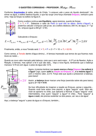 © QUESTÕES CORRIGIDAS – PROFESSOR Rodrigo                     Penna                  26

  Conforme Arquimedes já sabia, antes do Cristo, “o empuxo vale o peso do líquido deslocado”. Ao
  entrar na água, a esfera desloca líquido, o que faz surgir uma força chamada Empuxo, vertical e para
  cima. Veja as forças na esfera na figura II.

            ur      Como a esfera continua em Equilíbrio, agora teremos, quanto às forças:
                    E + T2 = P . Sabemos o valor do Peso (o qual não se altera, dentro d’água!), e
            Er
            uu      podemos calcular o Empuxo (até já sei, se a esfera deslocou 200 mL de água, d = 1g/
            T2      mL: empuxo igual a 200 gf = 2 N!).
            ur
            P
                    Calculando o Empuxo:
                                                                    kg                       m
   E = Plíq.desl . = mlíq. desl . . g = d água .Vágua . g = 1.103        .2,0.10−4 m 3 .10      = 2,0 N
                                                                    m3                       s2

  Finalmente, então, a nova Tensão será: E + T2 = P ⇒ 2 + T = 10 ⇒ T2 = 8,0 N.

  Como vemos, a Tensão dentro d’água diminui... A famosa impressão que temos de que ficamos mais
  leves ao nadar...

  Quanto ao novo valor marcado pela balança, creio que o erro será maior... A 3ª Lei de Newton, Ação e
  Reação, é famosa, mas aplicar a lei é que são elas... Veja a nova figura, lembrando que a balança
  marcava 12 N só com água: o peso da água são 12 N.

                                  Agora, é preciso lembrar que quem exerce a força Empuxo (na esfera) é
                                  a água! Logo, quem sofre a reação ao Empuxo, E’, é a mesma água! E
               ur                 com o mesmo valor, 2,0 N. Força esta que ajuda a pressionar a balança,
                                  para baixo!
               E uur
                  E ' = 2N        Assim, a balança dever marcar uma força (exercida sobre ela para baixo)
                                  igual a 2 + 12 = 14 N.

Págua = 12 N                      Se tiver dificuldade de imaginar a reação ao Empuxo, pense o seguinte...
                                  Quando você boia sobre uma piscina, a água “segura” você. Sem ela,
                                  você se apoiaria no chão, que aplicaria a Normal. A água “segura” você,
                                  intermediária, mas quem “segura” a água? O chão... Para “segurar” a
                                  água e você, ele precisa sustentar os dois pesos, uai: seu e da água!

  Aqui, a balança “segura” o peso da água e o Empuxo, também...




                                           http://fisicanoenem.blogspot.com/
 