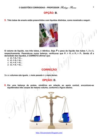 © QUESTÕES CORRIGIDAS – PROFESSOR Rodrigo                Penna               4


                                         OPÇÃO: B.

5. Três tubos de ensaio estão preenchidos com líquidos distintos, como mostrado a seguir.




O volume de líquido, nos três tubos, é idêntico. Seja P o peso do líquido nos tubos 1, 2 e 3,
respectivamente. Pesando-os numa balança, verifica-se que P1 > P3 e P2 > P1. Sendo d a
densidade dos líquidos, é CORRETO afirmar que:
   a) d 1 = d 2 = d 3 .
   b) d 1 > d 2 > d 3 .
   c) d 3 > d 1 > d 2 .
   d) d 3 < d 1 < d 2 .

                                       CORREÇÃO

Se os volumes são iguais, o mais pesado é o mais denso.

                                        OPÇÃO: D.
6. Em uma balança de pratos, simétrica em relação ao apoio central, encontram-se
   equilibrados três corpos de mesmo volume, conforme a figura abaixo.




                                1                                   2


                                http://fisicanoenem.blogspot.com/
 
