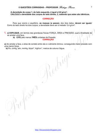 © QUESTÕES CORRIGIDAS – PROFESSOR Rodrigo               Penna                     5

       A densidade do corpo 1, do lado esquerdo, é igual a 0,8 g/cm3.
       CALCULE a densidade dos corpos do lado direito, 2, sabendo que estes são idênticos.

                                            CORREÇÃO

        Para que ocorra o equilíbrio, as massas (e pesos), dos dois lados, devem ser iguais!
   Como do lado direito há dois corpos, a densidade deve ser a metade: 0,4 g/cm3.


7. a) EXPLIQUE, em termos das grandezas físicas FORÇA, ÁREA e PRESSÃO, qual a finalidade de
   se amolar uma faca.
         b) CITE pelo menos TRÊS unidades de Pressão.
                                      CORREÇÃO

a) Ao amolar a faca, a área de contato entre ela e o alimento diminui, conseguindo maior pressão com
uma menor força.
  b) Pa, cmHg, atm, mmHg, lb/pol 2, Kgf/cm 2, metros de coluna d’água.




                                   http://fisicanoenem.blogspot.com/
 