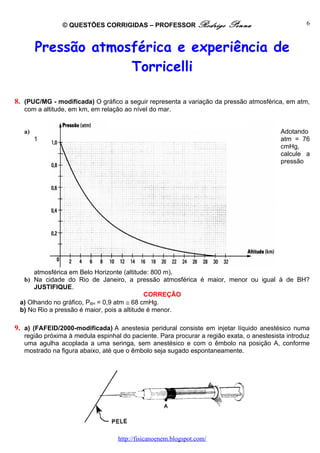 © QUESTÕES CORRIGIDAS – PROFESSOR Rodrigo               Penna                      6



        Pressão atmosférica e experiência de
                     Torricelli

8. (PUC/MG - modificada) O gráfico a seguir representa a variação da pressão atmosférica, em atm,
   com a altitude, em km, em relação ao nível do mar.


   a)                                                                                      Adotando
        1                                                                                  atm = 76
                                                                                           cmHg,
                                                                                           calcule a
                                                                                           pressão




      atmosférica em Belo Horizonte (altitude: 800 m).
  b) Na cidade do Rio de Janeiro, a pressão atmosférica é maior, menor ou igual à de BH?
      JUSTIFIQUE.
                                             CORREÇÃO
 a) Olhando no gráfico, PBH = 0,9 atm ≅ 68 cmHg.
 b) No Rio a pressão é maior, pois a altitude é menor.

9. a) (FAFEID/2000-modificada) A anestesia peridural consiste em injetar líquido anestésico numa
   região próxima à medula espinhal do paciente. Para procurar a região exata, o anestesista introduz
   uma agulha acoplada a uma seringa, sem anestésico e com o êmbolo na posição A, conforme
   mostrado na figura abaixo, até que o êmbolo seja sugado espontaneamente.




                                   http://fisicanoenem.blogspot.com/
 