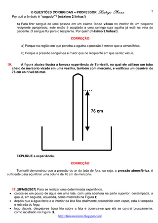 © QUESTÕES CORRIGIDAS – PROFESSOR Rodrigo                Penna                      7
      Por quê o êmbolo é “sugado”? (máximo 2 linhas!)

         b) Para tirar sangue de uma pessoa em um exame faz-se vácuo no interior de um pequeno
         recipiente apropriado, este então é acoplado a uma seringa cuja agulha já está na veia do
         paciente. O sangue flui para o recipiente. Por quê? (máximo 2 linhas!)

                                              CORREÇÃO

            a) Porque na região em que penetra a agulha a pressão é menor que a atmosférica.

            b) Porque a pressão sanguínea é maior que no recipiente em que se fez vácuo.


10.         A figura abaixo ilustra a famosa experiência de Torricelli, na qual ele utilizou um tubo
      cheio de mercúrio virado em uma vasilha, também com mercúrio, e verificou um desnível de
      76 cm ao nível do mar.




                                                            76 cm




         EXPLIQUE a experiência.

                                              CORREÇÃO

       Torricelli demonstrou que a pressão do ar do lado de fora, ou seja, a pressão atmosférica, é
suficiente para equilibrar uma coluna de 76 cm de mercúrio.



      11. (UFMG/2007) Para se realizar uma determinada experiência,
 •     coloca-se um pouco de água em uma lata, com uma abertura na parte superior, destampada, a
       qual é, em seguida, aquecida, como mostrado na Figura I;
 •     depois que a água ferve e o interior da lata fica totalmente preenchido com vapor, esta é tampada
       e retirada do fogo;
 •     logo depois, despeja-se água fria sobre a lata e observa-se que ela se contrai bruscamente,
       como mostrado na Figura II.
                                      http://fisicanoenem.blogspot.com/
 