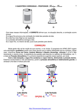 © QUESTÕES CORRIGIDAS – PROFESSOR Rodrigo                  Penna                   8




   Com base nessas informações, é CORRETO afirmar que, na situação descrita, a contração ocorre
   porque
   A) a água fria provoca uma contração do metal das paredes da lata.
   B) a lata fica mais frágil ao ser aquecida.
   C) a pressão atmosférica esmaga a lata.
   D) o vapor frio, no interior da lata, puxa suas paredes para dentro.

                                            CORREÇÃO
       Muita gente não vai ter noção do que ocorreu, e vai chutar. O programa da UFMG 2007 sugere
uma abordagem qualitativa insisto com meus alunos que a melhor bibliografia que eu conheço, nesse
caso, chama-se Curso de Física, Antônio Máximo e Beatriz Alvarenga, volumes 1, 2 e 3. Não
recomendo o volume único. A experiência da questão está descrita no capítulo de Hidrostática, vol. 1,
e trata da Pressão Atmosférica. É a primeira experiência sugerida nesse capítulo, por sinal.
       Com a lata tampada, a água fria condensa o vapor interno, diminuindo a pressão dentro.
Estamos acostumados e não percebemos, porém a pressão atmosférica é relativamente grande, e
amassar uma lata é moleza para ela!




                  Lata aberta                               Lata fechada
                  Patm = Pinterna                            Patm > Pinterna
                                             OPÇÃO: C.




                                    http://fisicanoenem.blogspot.com/
 