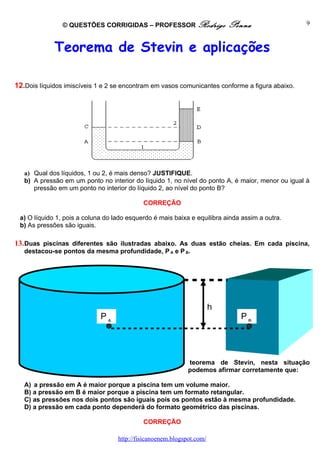 © QUESTÕES CORRIGIDAS – PROFESSOR Rodrigo                  Penna                     9



             Teorema de Stevin e aplicações

12.Dois líquidos imiscíveis 1 e 2 se encontram em vasos comunicantes conforme a figura abaixo.




   a) Qual dos líquidos, 1 ou 2, é mais denso? JUSTIFIQUE.
   b) A pressão em um ponto no interior do líquido 1, no nível do ponto A, é maior, menor ou igual à
      pressão em um ponto no interior do líquido 2, ao nível do ponto B?

                                            CORREÇÃO

 a) O líquido 1, pois a coluna do lado esquerdo é mais baixa e equilibra ainda assim a outra.
 b) As pressões são iguais.

13. Duas piscinas diferentes são ilustradas abaixo. As duas estão cheias. Em cada piscina,
   destacou-se pontos da mesma profundidade, P A e P B.




                                                                       h                        De
                             PA                                               PB                acordo
                                                                                                com o




                                                             teorema de Stevin, nesta situação
                                                             podemos afirmar corretamente que:

   A) a pressão em A é maior porque a piscina tem um volume maior.
   B) a pressão em B é maior porque a piscina tem um formato retangular.
   C) as pressões nos dois pontos são iguais pois os pontos estão à mesma profundidade.
   D) a pressão em cada ponto dependerá do formato geométrico das piscinas.

                                            CORREÇÃO

                                   http://fisicanoenem.blogspot.com/
 