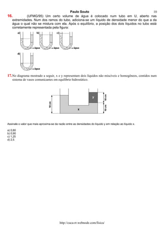 Paulo Souto
16. (UFMG/95) Um certo volume de água é colocado num tubo em U, aberto nas
extremidades. Num dos ramos do tubo, adiciona-se um líquido de densidade menor do que a da
água o qual não se mistura com ela. Após o equilíbrio, a posição dos dois líquidos no tubo está
corretamente representada pela figura:
17.No diagrama mostrado a seguir, x e y representam dois líquidos não miscíveis e homogêneos, contidos num
sistema de vasos comunicantes em equilíbrio hidrostático.
Assinale o valor que mais aproxima-se da razão entre as densidades do líquido y em relação ao líquido x.
a) 0,80
b) 0,90
c) 1,25
d) 2,5
http://cuca-rr.webnode.com/fisica/
10
 