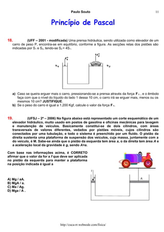 Paulo Souto
Princípio de Pascal
18. (UFF – 2001 - modificada) Uma prensa hidráulica, sendo utilizada como elevador de um
carro de peso P, encontra-se em equilíbrio, conforme a figura. As secções retas dos pistões são
indicadas por S1 e S2, tendo-se S2 = 4S1.
a) Caso se queira erguer mais o carro, pressionando-se a prensa através da força F 1 , e o êmbolo
faça com que o nível do líquido do lado 1 dessa 10 cm, o carro irá se erguer mais, menos ou os
mesmos 10 cm? JUSTIFIQUE.
b) Se o peso do carro é igual a 1.200 Kgf, calcule o valor da força F 1.
19. (UFSJ – 2ª – 2006) Na figura abaixo está representado um corte esquemático de um
elevador hidráulico, muito usado em postos de gasolina e oficinas mecânicas para lavagem
e manutenção de veículos. Basicamente constitui-se de dois cilindros, com áreas
transversais de valores diferentes, vedados por pistões móveis, cujos cilindros são
conectados por uma tubulação, e todo o sistema é preenchido por um fluido. O pistão da
direita sustenta uma plataforma de suspensão dos veículos, cuja massa, juntamente com a
do veículo, é M. Sabe-se ainda que o pistão da esquerda tem área a, o da direita tem área A e
a aceleração local da gravidade é g, sendo A>a.
Com base nas informações acima, é CORRETO
afirmar que o valor da for a f que deve ser aplicada
no pistão da esquerda para manter a plataforma
na posição indicada é igual a
A) Mg / aA.
B) MgA / a.
C) Ma / Ag.
D) Mga / A .
http://cuca-rr.webnode.com/fisica/
11
 
