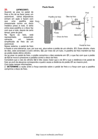 Paulo Souto
20. (UFMG/2007)
Quando se pisa no pedal de
freio a fim de se fazer parar um
automóvel, vários dispositivos
entram em ação e fazem com
que uma pastilha seja
pressionada contra um disco
metálico preso à roda. O atrito
entre essa pastilha e o disco faz
com que a roda, depois de certo
tempo, pare de girar.
Na figura ao lado, está
representado, esquemati-
camente, um sistema
simplificado de freio de um
automóvel.
Nesse sistema, o pedal de freio
é fixado a uma alavanca, que, por sua vez, atua sobre o pistão de um cilindro, C1. Esse cilindro, cheio
de óleo, está conectado a outro cilindro, C2, por meio de um tubo. A pastilha de freio mantém-se fixa
ao pistão deste último cilindro.
Ao se pisar no pedal de freio, o pistão comprime o óleo existente em C1, o que faz com que o pistão
de C2 se mova e pressione a pastilha contra o disco de freio.
Considere que o raio do cilindro C2 é três vezes maior que o do C1 e que a distância d do pedal de
freio ao pivô da alavanca corresponde a quatro vezes a distância do pistão C1 ao mesmo pivô.
Com base nessas informações,
2. DETERMINE a razão entre a força exercida sobre o pedal de freio e a força com que a pastilha
comprime o disco de freio.
http://cuca-rr.webnode.com/fisica/
12
 