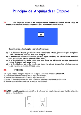 Paulo Souto
Princípio de Arquimedes: Empuxo
21. Um corpo de massa m foi completamente submerso e acaba de ser solto, em
repouso, no meio de uma piscina cheia d’água, conforme a figura abaixo.
Considerando esta situação, é correto afirmar que:
a) as duas únicas forças que atuam sobre o corpo são o Peso, provocado pela atração da
Terra, e o Empuxo, causado pela ação da água.
b) se a densidade do corpo for menor que a da água, ele subirá até a superfície e irá flutuar
com 100% do seu volume emerso (fora d’água).
c) se a densidade do corpo for maior que a da água, ele irá afundar até que a pressão o
impeça de descer mais sob a água.
d) se a densidade do corpo for igual à da água, ele retorna à superfície e flutua com sua
borda superior na mesma linha da água.
22. (PUC-2005)
Um objeto sólido e maciço é mergulhado na água. Assinale a afirmativa CORRETA.
a) Se sua densidade for maior que a da água, ele afundará.
b) Se sua densidade for maior que a da água, ele flutuará.
c) Se ele for totalmente imerso na água, o empuxo sobre ele dependerá de sua forma.
d) Se sua densidade for menor que a da água, ele afundará.
23.(UFOP - modificada) Um mesmo bloco é colocado em recipientes com dois líquidos diferentes
como na figura abaixo.
http://cuca-rr.webnode.com/fisica/
m
1 2
13
 