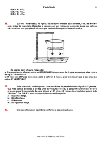 Paulo Souto
B) EI < EII = EIII .
C) EI = EII = EIII .
D) EI > EII = EIII .
28. (UFMG - modificada) Na figura, estão representadas duas esferas, I e II, de mesmo
raio, feitas de materiais diferentes e imersas em um recipiente contendo água. As esferas
são mantidas nas posições indicadas por meio de fios que estão tensionados.
De acordo com a figura, responda:
a) O que podemos afirmar sobre as DENSIDADES das esferas I e II, quando comparadas com a
da água? JUSTIFIQUE.
b) O valor do EMPUXO que atua sobre a esfera I é maior, igual ou menor que o que atua na
esfera II? JUSTIFIQUE.
29. João construiu um barquinho com uma folha de papel de massa igual a 15 gramas.
Sua mãe estava distraída e ele fez uma travessura: colocou o barquinho para boiar no seu
prato de sopa! A densidade da sopa é igual a 1,01 g/cm3
. O volume imerso do barquinho é de
14,85 cm3
. CALCULE o empuxo que atuou sobre o barquinho.
a) 15 gramas-força.
b) 14,85 Newtons.
c) 15 Newtons.
d) 14,85 gramas-força.
30. Um navio flutua em equilíbrio conforme o esquema abaixo.
http://cuca-rr.webnode.com/fisica/
16
 