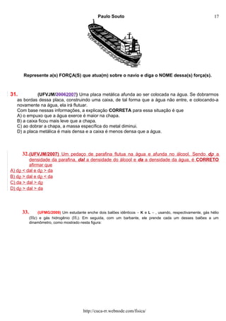 Paulo Souto
Represente a(s) FORÇA(S) que atua(m) sobre o navio e diga o NOME dessa(s) força(s).
31. (UFVJM/20062007) Uma placa metálica afunda ao ser colocada na água. Se dobrarmos
as bordas dessa placa, construindo uma caixa, de tal forma que a água não entre, e colocando-a
novamente na água, ela irá flutuar.
Com base nessas informações, a explicação CORRETA para essa situação é que
A) o empuxo que a água exerce é maior na chapa.
B) a caixa ficou mais leve que a chapa.
C) ao dobrar a chapa, a massa específica do metal diminui.
D) a placa metálica é mais densa e a caixa é menos densa que a água.
32.(UFVJM/2007) Um pedaço de parafina flutua na água e afunda no álcool. Sendo dρ a
densidade da parafina, dal a densidade do álcool e da a densidade da água, é CORRETO
afirmar que
A) dρ < dal e dρ > da
B) dρ > dal e dρ < da
C) da > dal > dρ
D) dρ > dal > da
33. (UFMG/2009) Um estudante enche dois balões idênticos – K e L – , usando, respectivamente, gás hélio
(He) e gás hidrogênio (H2). Em seguida, com um barbante, ele prende cada um desses balões a um
dinamômetro, como mostrado nesta figura:
http://cuca-rr.webnode.com/fisica/
17
 