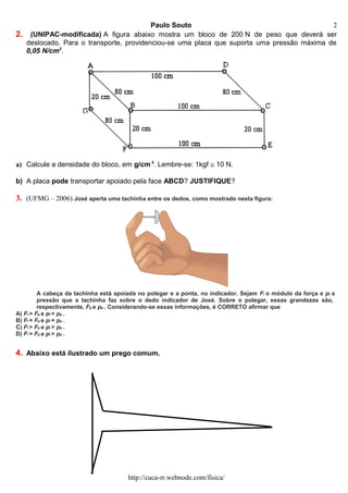 Paulo Souto
2. (UNIPAC-modificada) A figura abaixo mostra um bloco de 200 N de peso que deverá ser
deslocado. Para o transporte, providenciou-se uma placa que suporta uma pressão máxima de
0,05 N/cm2
.
a) Calcule a densidade do bloco, em g/cm 3
. Lembre-se: 1kgf ≅ 10 N.
b) A placa pode transportar apoiado pela face ABCD? JUSTIFIQUE?
3. (UFMG – 2006) José aperta uma tachinha entre os dedos, como mostrado nesta figura:
A cabeça da tachinha está apoiada no polegar e a ponta, no indicador. Sejam Fi o módulo da força e pi a
pressão que a tachinha faz sobre o dedo indicador de José. Sobre o polegar, essas grandezas são,
respectivamente, Fp e pp . Considerando-se essas informações, é CORRETO afirmar que
A) Fi > Fp e pi = pp .
B) Fi = Fp e pi = pp .
C) Fi > Fp e pi > pp .
D) Fi = Fp e pi > pp .
4. Abaixo está ilustrado um prego comum.
http://cuca-rr.webnode.com/fisica/
2
 
